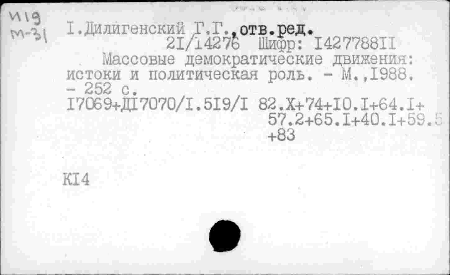 ﻿\л\5
I. Ди лиге некий Г. Г., отв. ред.
21/1427& Шифр: 142778811
Массовые демократические движения: истоки и политическая роль. - М.,1988. - 252 с.
17069+Д17070/1.519/1 82.Х+74+10.1+64.1+
57.2+65.1+40.1+59.5 +83
К14